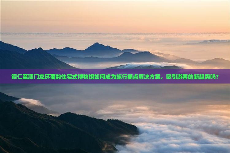 铜仁至澳门龙环葡韵住宅式博物馆如何成为旅行痛点解决方案，吸引游客的新趋势吗？
