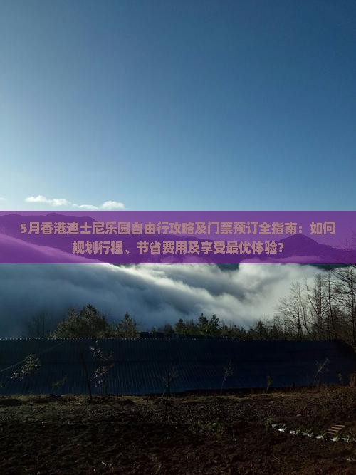 5月香港迪士尼乐园自由行攻略及门票预订全指南：如何规划行程、节省费用及享受最优体验？
