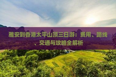 雅安到香港太平山顶三日游：费用、路线、交通与攻略全解析