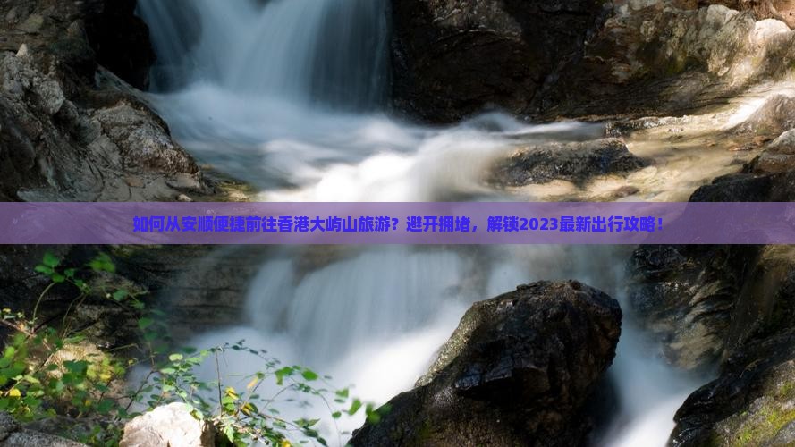 如何从安顺便捷前往香港大屿山旅游？避开拥堵，解锁2023最新出行攻略！