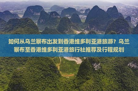 如何从乌兰察布出发到香港维多利亚港旅游？乌兰察布至香港维多利亚港旅行社推荐及行程规划