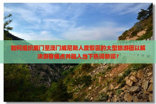 如何组织厦门至澳门威尼斯人度假区的大型旅游团以解决游客痛点并融入当下热词新词？