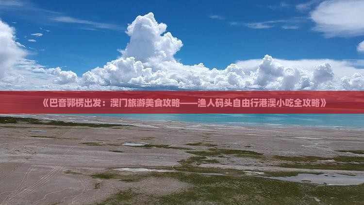 《巴音郭楞出发：澳门旅游美食攻略——渔人码头自由行港澳小吃全攻略》