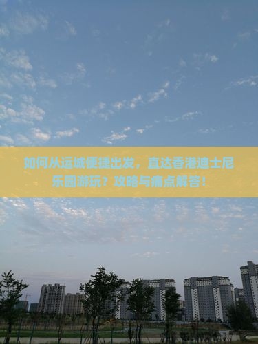 如何从运城便捷出发，直达香港迪士尼乐园游玩？攻略与痛点解答！