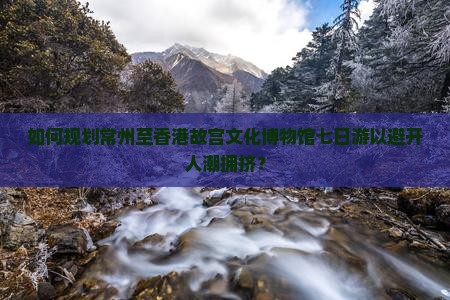 如何规划常州至香港故宫文化博物馆七日游以避开人潮拥挤？