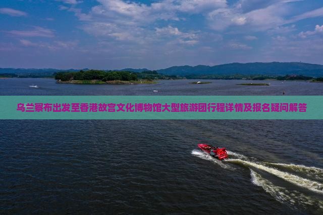 乌兰察布出发至香港故宫文化博物馆大型旅游团行程详情及报名疑问解答