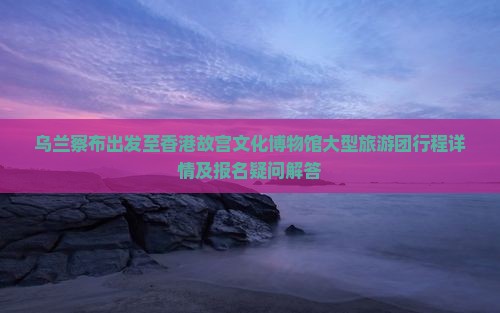 乌兰察布出发至香港故宫文化博物馆大型旅游团行程详情及报名疑问解答