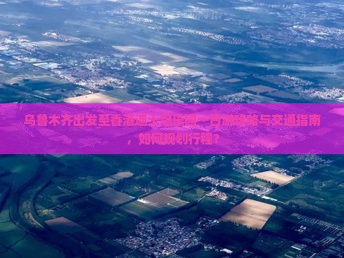 乌鲁木齐出发至香港迪士尼乐园一日游攻略与交通指南，如何规划行程？