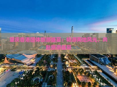 肇庆香港团体旅游盛宴：畅游两地风光，共赴旅游盛宴