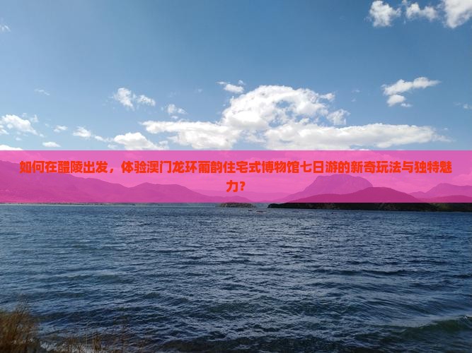 如何在醴陵出发，体验澳门龙环葡韵住宅式博物馆七日游的新奇玩法与独特魅力？