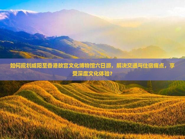 如何规划咸阳至香港故宫文化博物馆六日游，解决交通与住宿痛点，享受深度文化体验？