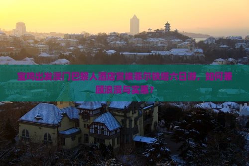 宝鸡出发澳门巴黎人酒店赏埃菲尔铁塔六日游，如何兼顾浪漫与实惠？