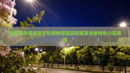 宝鸡至香港故宫文化博物馆旅游攻略及当地特色小吃推荐
