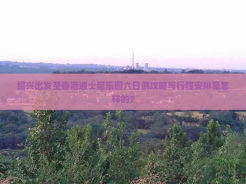 绍兴出发至香港迪士尼乐园六日游攻略与行程安排是怎样的？