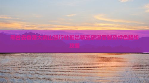 邢台去香港大屿山旅行社推出精选旅游套餐及特色路线攻略