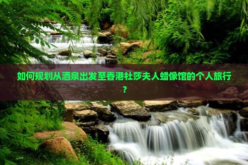 如何规划从酒泉出发至香港杜莎夫人蜡像馆的个人旅行？