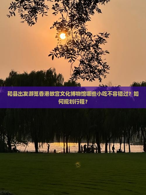 和县出发游览香港故宫文化博物馆哪些小吃不容错过？如何规划行程？