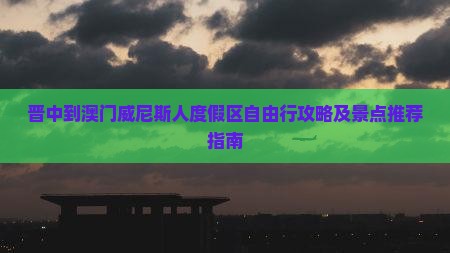 晋中到澳门威尼斯人度假区自由行攻略及景点推荐指南