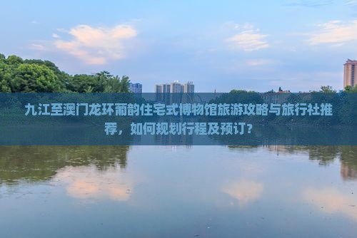 九江至澳门龙环葡韵住宅式博物馆旅游攻略与旅行社推荐，如何规划行程及预订？