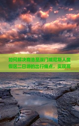 如何解决商洛至澳门威尼斯人度假区二日游的出行痛点，实现高品质自由行体验？