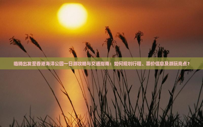 临猗出发至香港海洋公园一日游攻略与交通指南：如何规划行程、票价信息及游玩亮点？