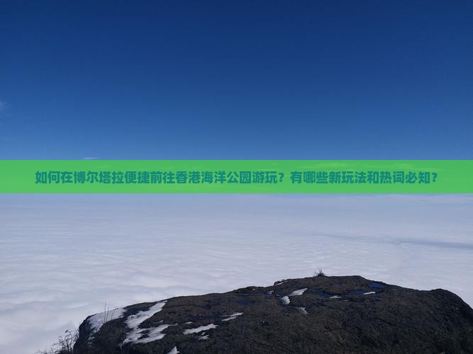 如何在博尔塔拉便捷前往香港海洋公园游玩？有哪些新玩法和热词必知？