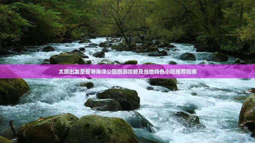 太原出发至香港海洋公园旅游攻略及当地特色小吃推荐指南