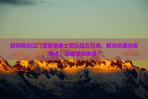 如何规划江门至香港迪士尼乐园五日游，解决交通住宿痛点，享柿浸式体验？
