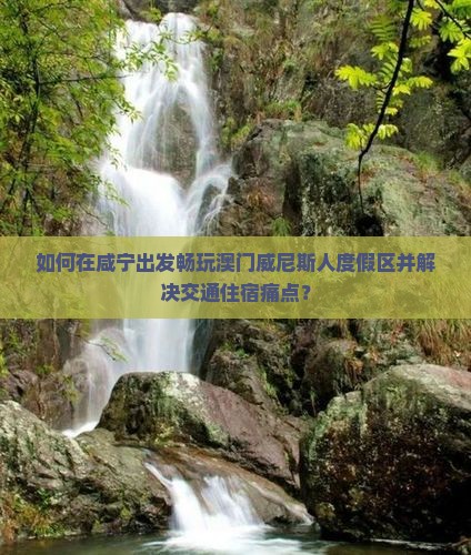 如何在咸宁出发畅玩澳门威尼斯人度假区并解决交通住宿痛点？