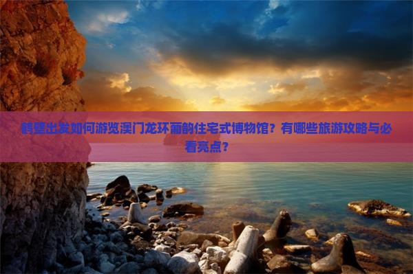 鹤壁出发如何游览澳门龙环葡韵住宅式博物馆？有哪些旅游攻略与必看亮点？