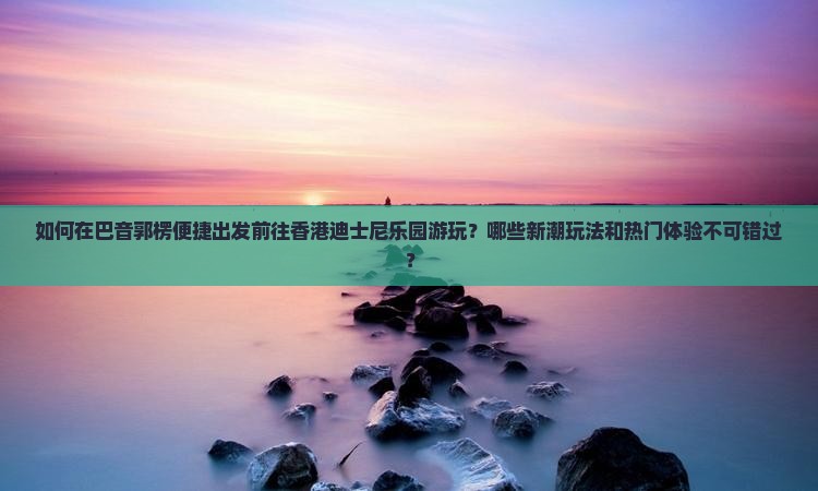 如何在巴音郭楞便捷出发前往香港迪士尼乐园游玩？哪些新潮玩法和热门体验不可错过？