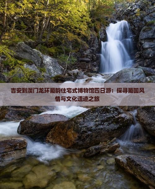 吉安到澳门龙环葡韵住宅式博物馆四日游：探寻葡国风情与文化遗迹之旅