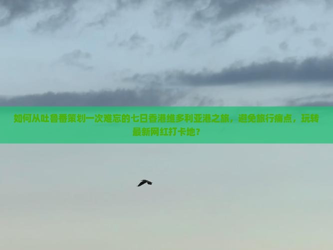 如何从吐鲁番策划一次难忘的七日香港维多利亚港之旅，避免旅行痛点，玩转最新网红打卡地？
