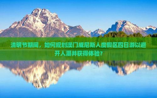 清明节期间，如何规划澳门威尼斯人度假区四日游以避开人潮并获得体验？