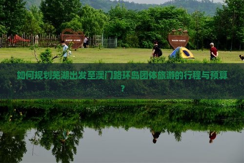 如何规划芜湖出发至澳门路环岛团体旅游的行程与预算？