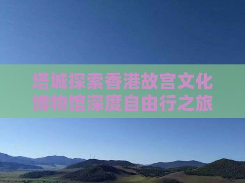 塔城探索香港故宫文化博物馆深度自由行之旅