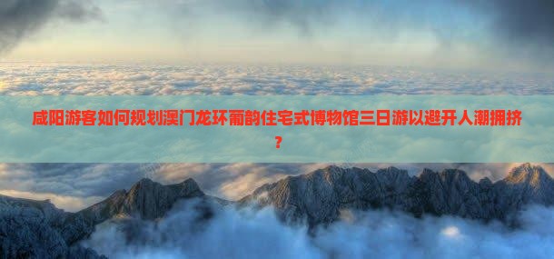 咸阳游客如何规划澳门龙环葡韵住宅式博物馆三日游以避开人潮拥挤？