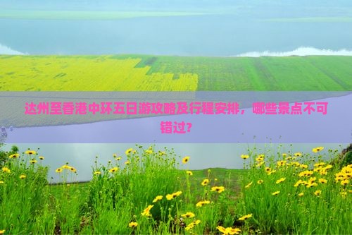 达州至香港中环五日游攻略及行程安排，哪些景点不可错过？