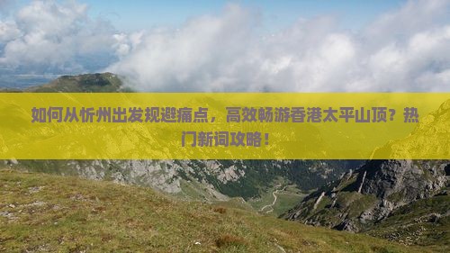 如何从忻州出发规避痛点，高效畅游香港太平山顶？热门新词攻略！