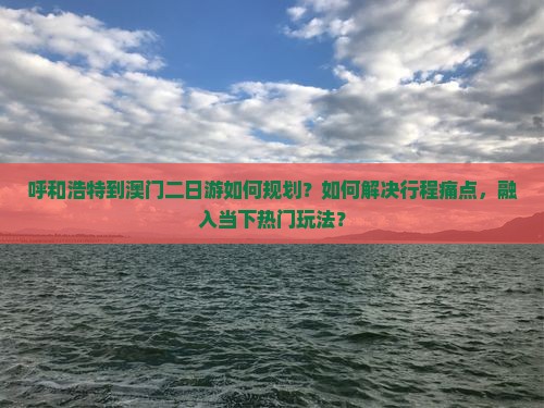 呼和浩特到澳门二日游如何规划？如何解决行程痛点，融入当下热门玩法？