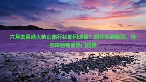 六月去香港大屿山旅行社如何选择？避开旅游陷阱，抢鲜体验新晋热门路稀