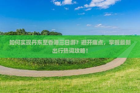 如何实现丹东至香港三日游？避开痛点，掌握最新出行热词攻略！