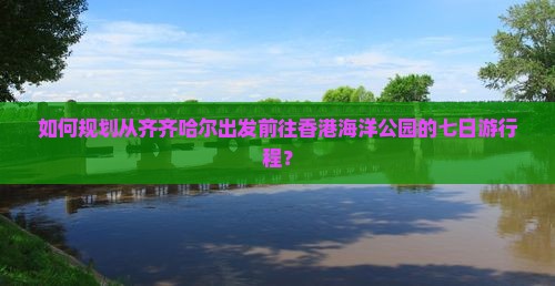如何规划从齐齐哈尔出发前往香港海洋公园的七日游行程？