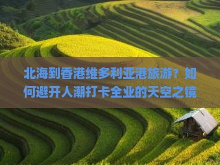 北海到香港维多利亚港旅游？如何避开人潮打卡全业的天空之镜？