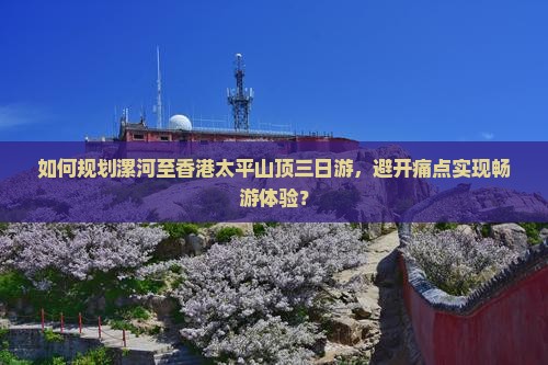 如何规划漯河至香港太平山顶三日游，避开痛点实现畅游体验？
