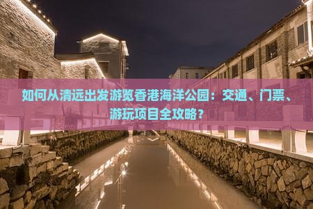 如何从清远出发游览香港海洋公园：交通、门票、游玩项目全攻略？