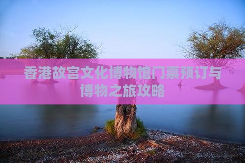 香港故宫文化博物馆门票预订与博物之旅攻略