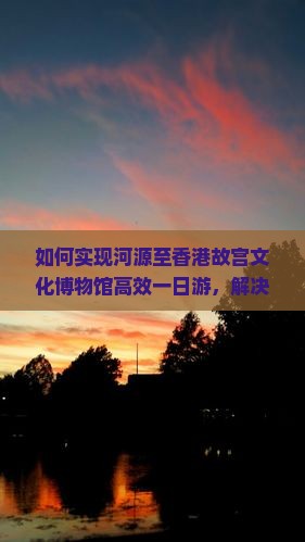 如何实现河源至香港故宫文化博物馆高效一日游，解决交通与排队痛点？