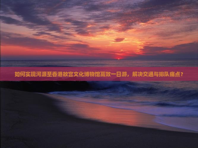 如何实现河源至香港故宫文化博物馆高效一日游，解决交通与排队痛点？