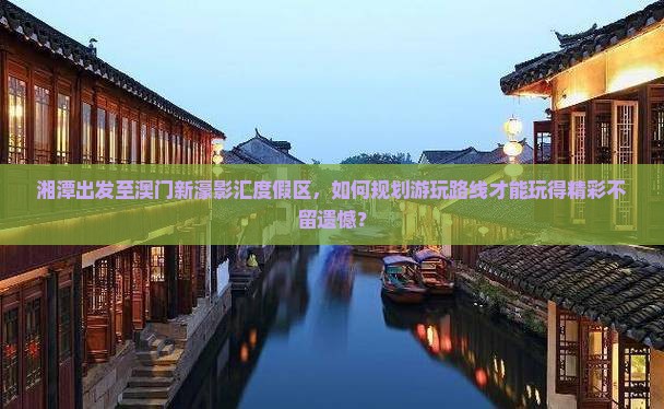 湘潭出发至澳门新濠影汇度假区，如何规划游玩路线才能玩得精彩不留遗憾？